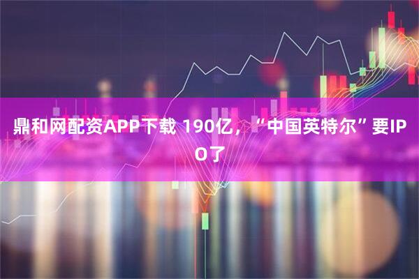 鼎和网配资APP下载 190亿，“中国英特尔”要IPO了