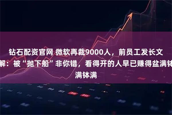 钻石配资官网 微软再裁9000人，前员工发长文劝解：被“抛下船”非你错，看得开的人早已赚得盆满钵满