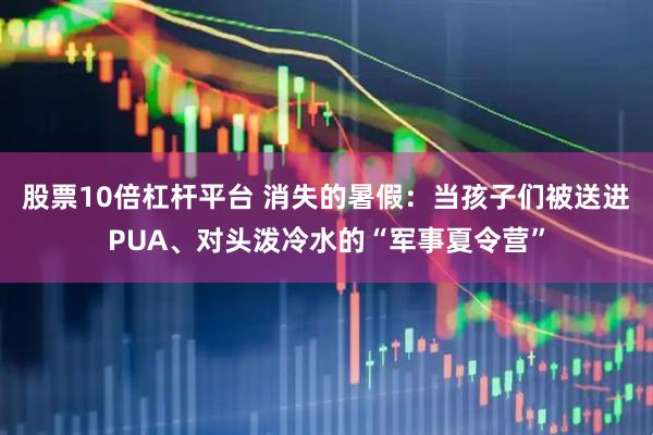 股票10倍杠杆平台 消失的暑假：当孩子们被送进PUA、对头泼冷水的“军事夏令营”