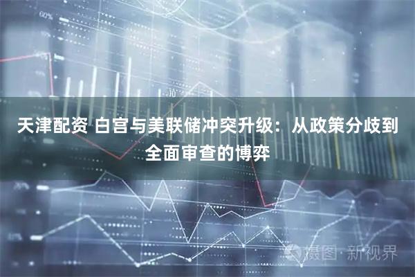 天津配资 白宫与美联储冲突升级：从政策分歧到全面审查的博弈