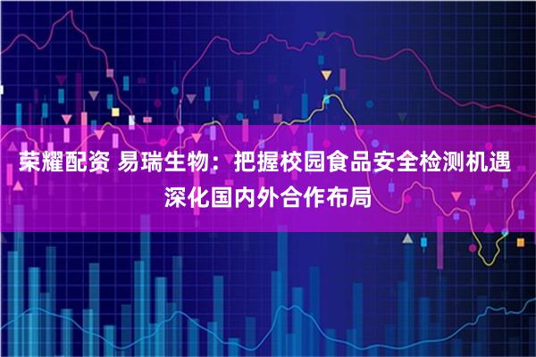 荣耀配资 易瑞生物：把握校园食品安全检测机遇 深化国内外合作布局