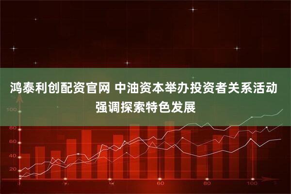 鸿泰利创配资官网 中油资本举办投资者关系活动 强调探索特色发展