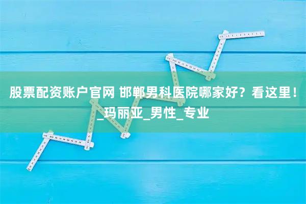 股票配资账户官网 邯郸男科医院哪家好？看这里！_玛丽亚_男性_专业