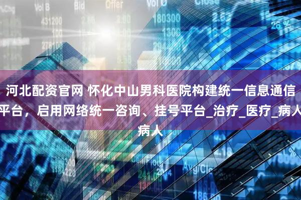 河北配资官网 怀化中山男科医院构建统一信息通信平台，启用网络统一咨询、挂号平台_治疗_医疗_病人