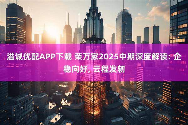 溢诚优配APP下载 荣万家2025中期深度解读: 企稳向好, 云程发轫