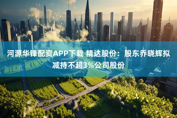 河源华锋配资APP下载 精达股份：股东乔晓辉拟减持不超3%公司股份