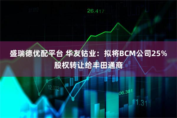 盛瑞德优配平台 华友钴业：拟将BCM公司25%股权转让给丰田通商