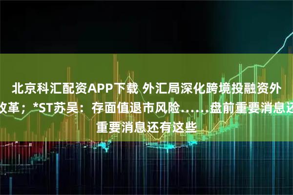 北京科汇配资APP下载 外汇局深化跨境投融资外汇管理改革；*ST苏吴：存面值退市风险……盘前重要消息还有这些