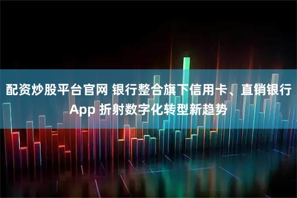 配资炒股平台官网 银行整合旗下信用卡、直销银行App 折射数字化转型新趋势