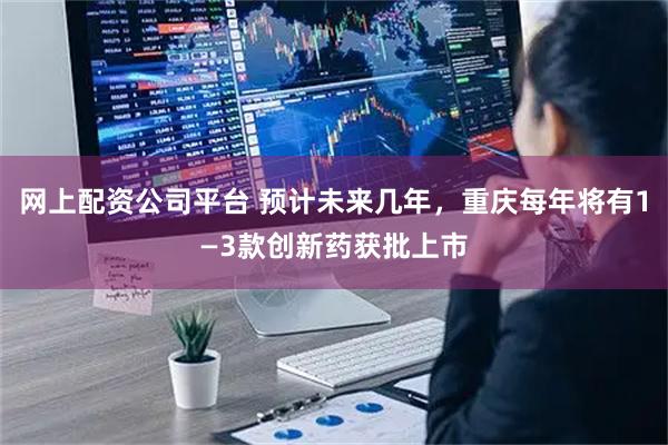 网上配资公司平台 预计未来几年，重庆每年将有1—3款创新药获批上市