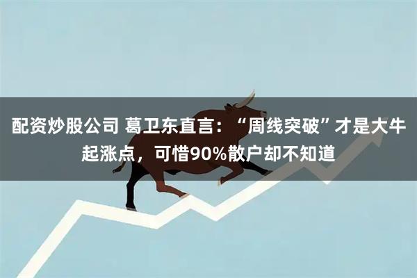 配资炒股公司 葛卫东直言：“周线突破”才是大牛起涨点，可惜90%散户却不知道
