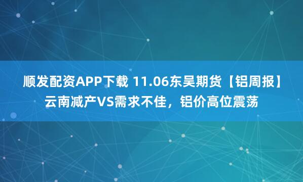 顺发配资APP下载 11.06东吴期货【铝周报】云南减产VS需求不佳，铝价高位震荡