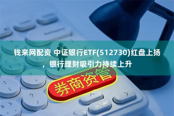 钱来网配资 中证银行ETF(512730)红盘上扬，银行理财吸引力持续上升