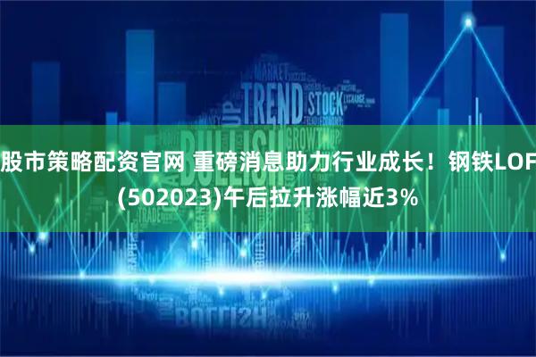 股市策略配资官网 重磅消息助力行业成长！钢铁LOF(502023)午后拉升涨幅近3%