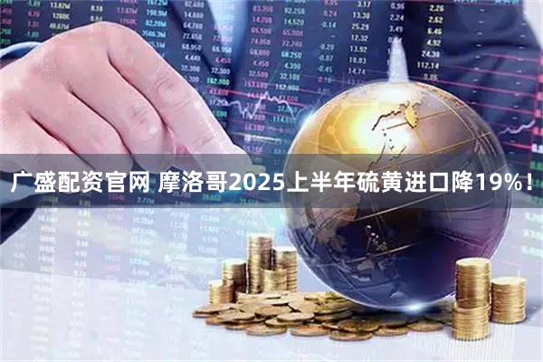 广盛配资官网 摩洛哥2025上半年硫黄进口降19%！