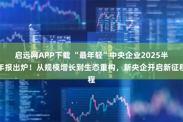启远网APP下载 “最年轻”中央企业2025半年报出炉！从规模增长到生态重构，新央企开启新征程